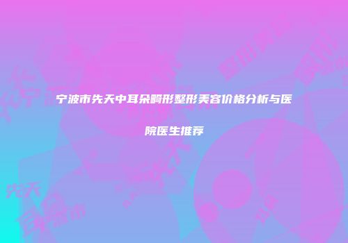 宁波市先天中耳朵畸形整形美容价格分析与医院医生推荐