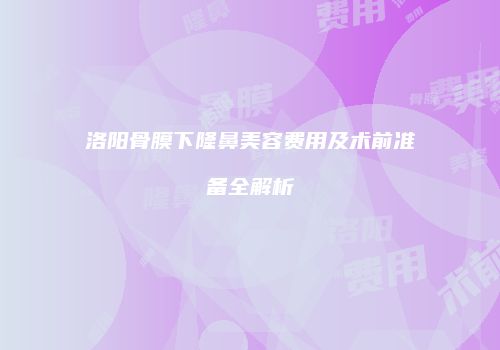 洛阳骨膜下隆鼻美容费用及术前准备全解析