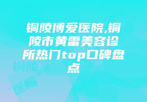 铜陵博爱医院,铜陵市黄雷美容诊所热门top口碑盘点