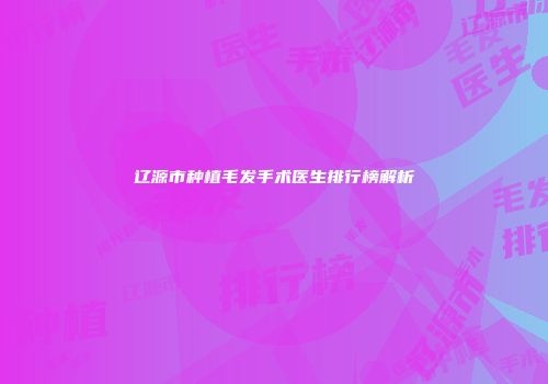辽源市种植毛发手术医生排行榜解析