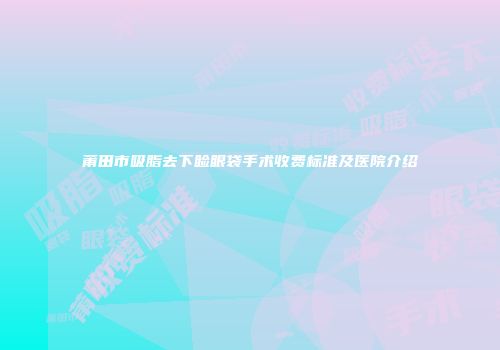 莆田市吸脂去下睑眼袋手术收费标准及医院介绍