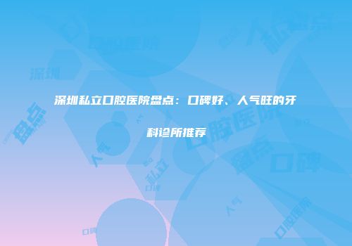深圳私立口腔医院盘点:口碑好、人气旺的牙科诊所推荐