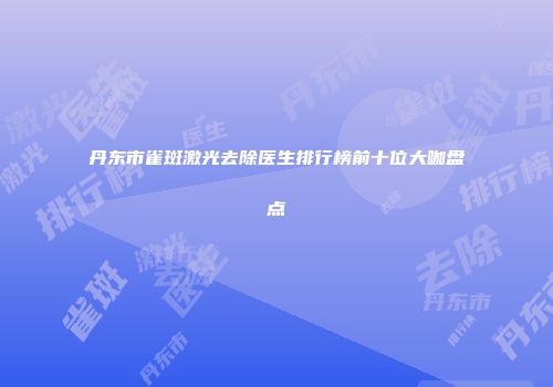 丹东市雀斑激光去除医生排行榜前十位大咖盘点