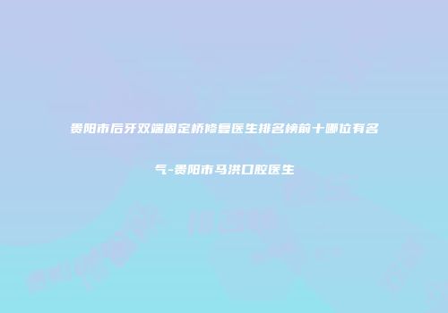 贵阳市后牙双端固定桥修复医生排名榜前十哪位有名气-贵阳市马洪口腔医生