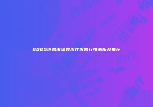 2025许昌市狐臭治疗价格行情解析及推荐
