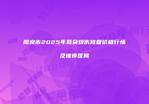 阳泉市2025年耳朵烧伤修复价格行情及推荐医院