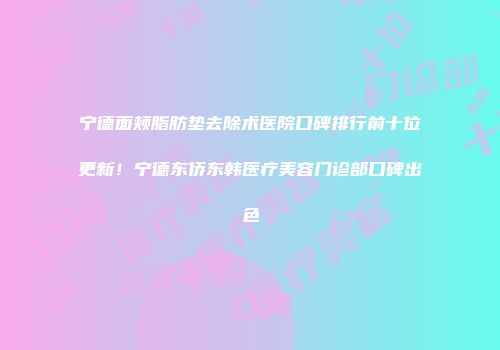 宁德面颊脂肪垫去除术医院口碑排行前十位更新!宁德东侨东韩医疗美容门诊部口碑出色