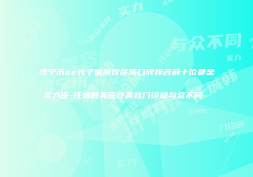 济宁市oe光子嫩肤仪医院口碑排名前十位都是实力医-任城韩美医疗美容门诊部与众不同…
