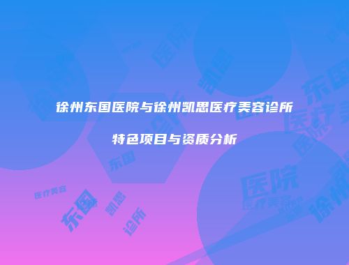 徐州东国医院与徐州凯思医疗美容诊所特色项目与资质分析