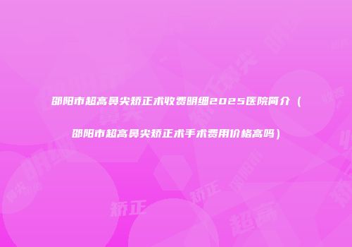 邵阳市超高鼻尖矫正术收费明细2025医院简介（邵阳市超高鼻尖矫正术手术费用价格高吗）