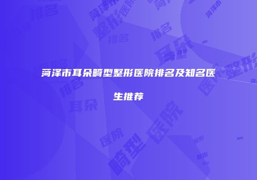 菏泽市耳朵畸型整形医院排名及知名医生推荐