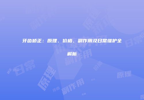 牙齿矫正：原理、价格、副作用及日常维护全解析