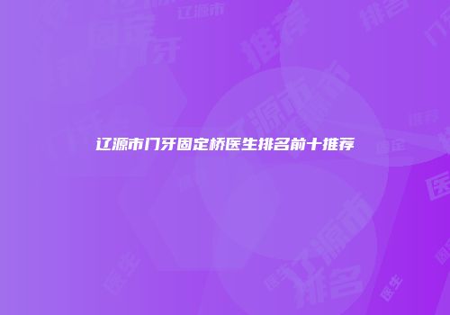 辽源市门牙固定桥医生排名前十推荐