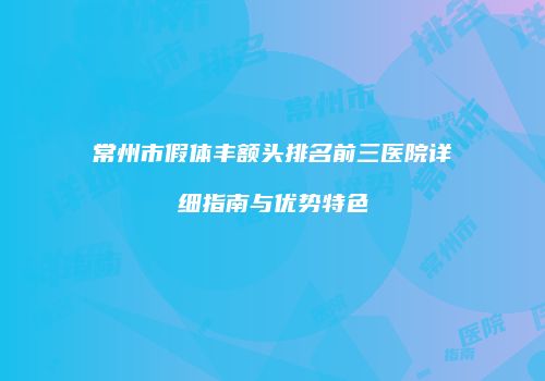常州市假体丰额头排名前三医院详细指南与优势特色