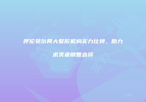 呼伦贝尔两大整形机构实力比拼，助力求美者明智选择