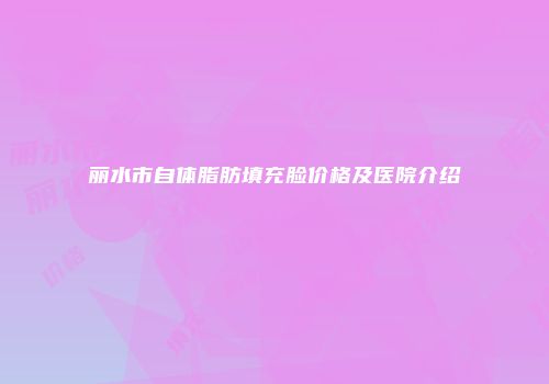 丽水市自体脂肪填充脸价格及医院介绍