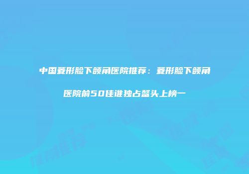 中国菱形脸下颌角医院推荐:菱形脸下颌角医院前50佳谁独占鳌头上榜一