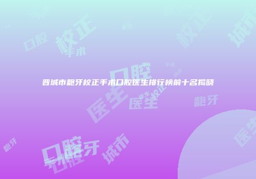 晋城市龅牙校正手术口腔医生排行榜前十名揭晓