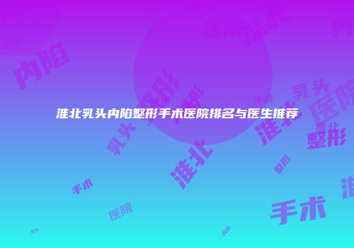 淮北乳头内陷整形手术医院排名与医生推荐