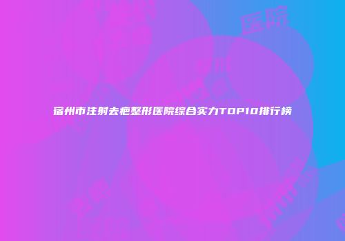 宿州市注射去疤整形医院综合实力TOP10排行榜