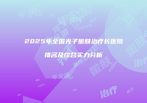 2025年全国光子嫩肤治疗长医院排名及综合实力分析