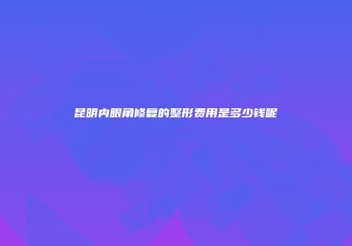 昆明内眼角修复的整形费用是多少钱呢