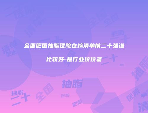 全国肥面抽脂医院在榜清单前二十强谁比较好-是行业佼佼者