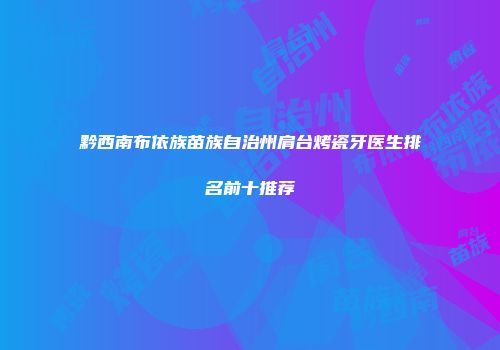 黔西南布依族苗族自治州肩台烤瓷牙医生排名前十推荐