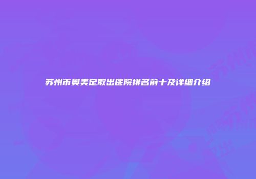 苏州市奥美定取出医院排名前十及详细介绍
