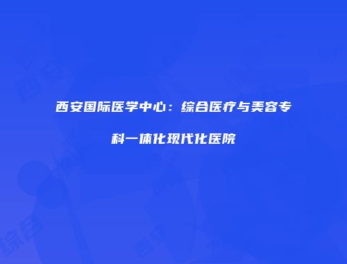 西安国际医学中心:综合医疗与美容专科一体化现代化医院