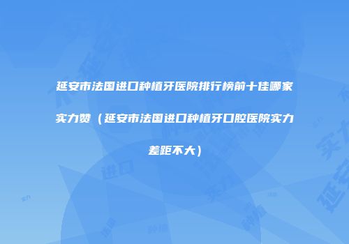 延安市法国进口种植牙医院排行榜前十佳哪家实力赞(延安市法国进口种植牙口腔医院实力差距不大)