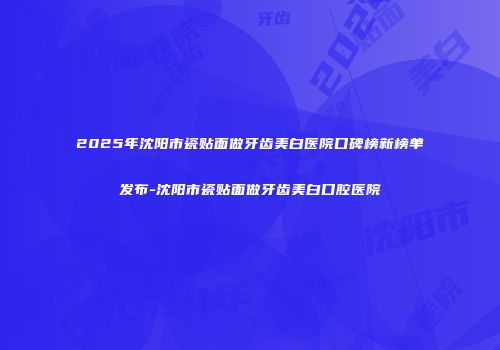 2025年沈阳市瓷贴面做牙齿美白医院口碑榜新榜单发布-沈阳市瓷贴面做牙齿美白口腔医院