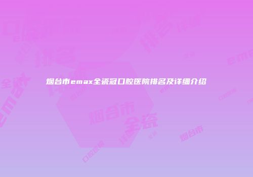 烟台市emax全瓷冠口腔医院排名及详细介绍