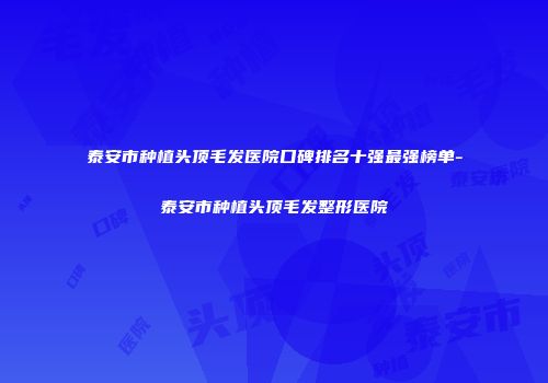 泰安市种植头顶毛发医院口碑排名十强最强榜单-泰安市种植头顶毛发整形医院