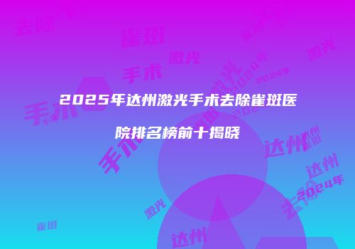 2025年达州激光手术去除雀斑医院排名榜前十揭晓