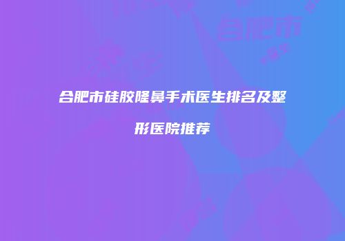 合肥市硅胶隆鼻手术医生排名及整形医院推荐