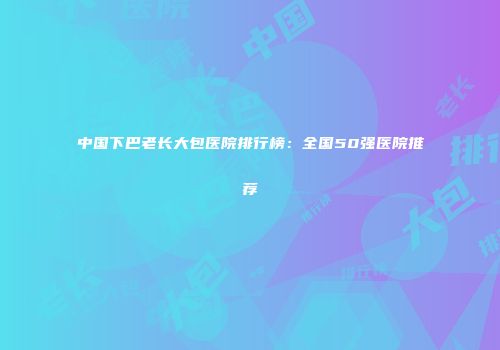 中国下巴老长大包医院排行榜：全国50强医院推荐
