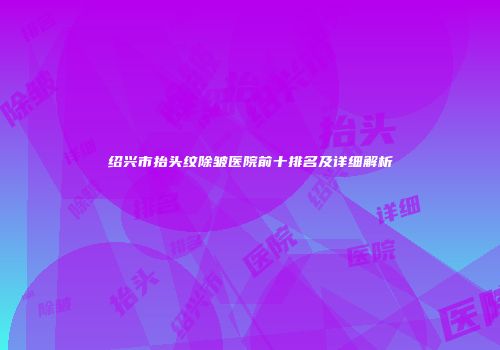 绍兴市抬头纹除皱医院前十排名及详细解析