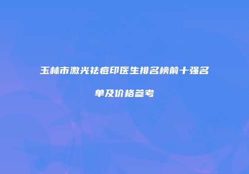 玉林市激光祛痘印医生排名榜前十强名单及价格参考