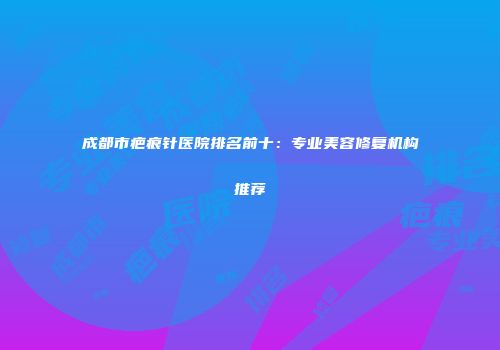 成都市疤痕针医院排名前十：专业美容修复机构推荐