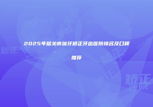 2025年韶关市拔牙矫正牙齿医院排名及口碑推荐