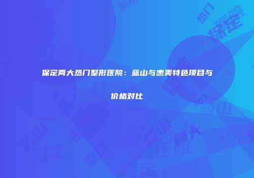 保定两大热门整形医院:蓝山与惠美特色项目与价格对比
