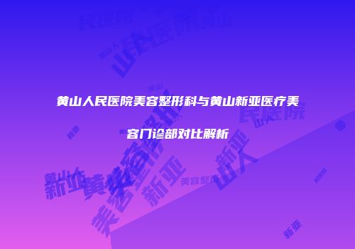 黄山人民医院美容整形科与黄山新亚医疗美容门诊部对比解析