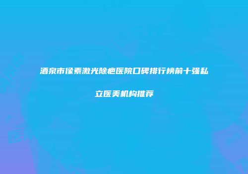 酒泉市像素激光除疤医院口碑排行榜前十强私立医美机构推荐