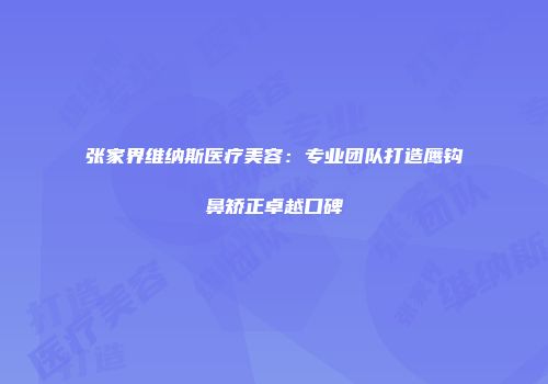 张家界维纳斯医疗美容：专业团队打造鹰钩鼻矫正卓越口碑