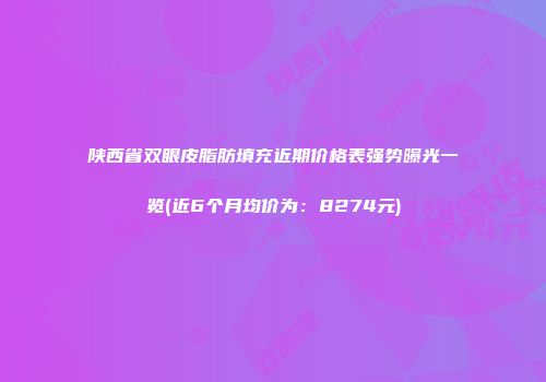 陕西省双眼皮脂肪填充近期价格表强势曝光一览(近6个月均价为：8274元)