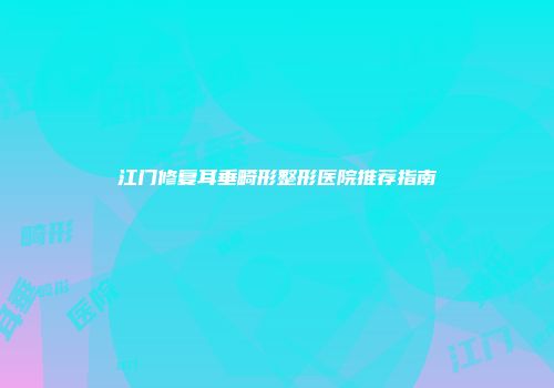 江门修复耳垂畸形整形医院推荐指南
