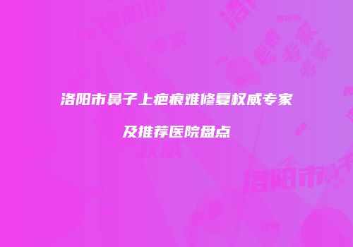 洛阳市鼻子上疤痕难修复权威专家及推荐医院盘点