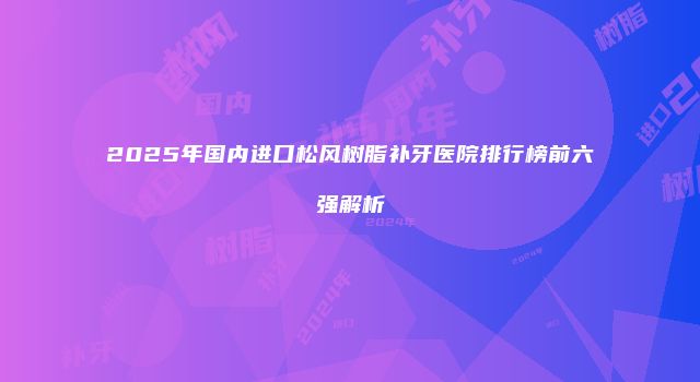 2025年国内进口松风树脂补牙医院排行榜前六强解析