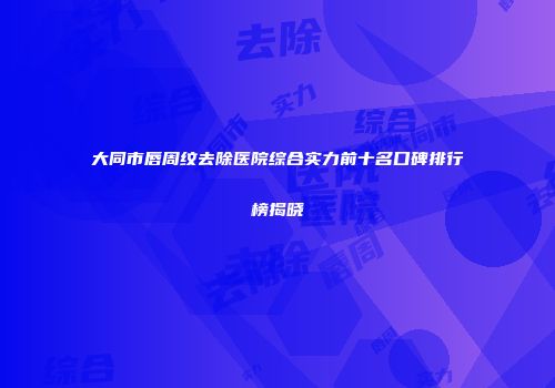 大同市唇周纹去除医院综合实力前十名口碑排行榜揭晓